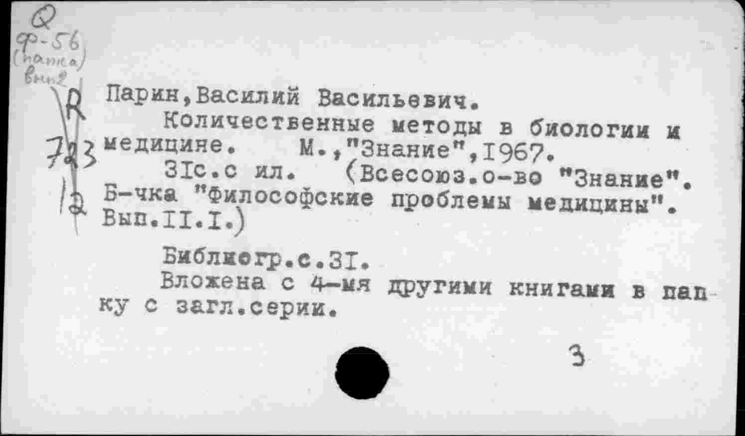 ﻿\	“ т>
Î Парин,Василии Васильевич.
Количественные методы в биологии и
>медицине. М.»"Знание",1967.
■*	31с.с ил. (Всесоюз.о-во "Знание".
Б-чка "Философские проблемы медицины".
Вып.11.1.)
Библиогр.с.31.
Вложена с 4—мя другими книгами в пап ку с загл.серии.
3